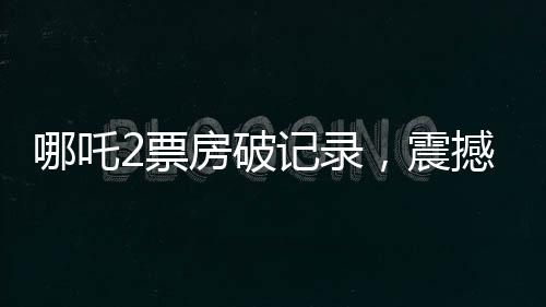 哪吒2票房破記錄，震撼影視界，獲得十四億觀眾的喜愛
