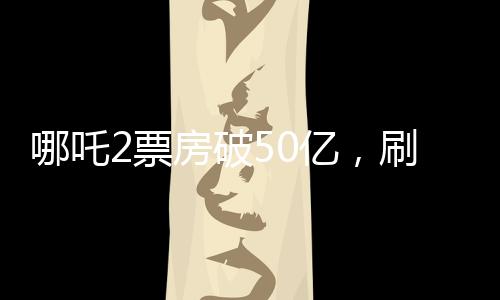 哪吒2票房破50億，刷新多項記錄，成為年度最大黑馬！