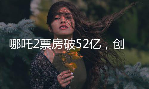 哪吒2票房破52億，創(chuàng)記錄之作引領(lǐng)新一代影視熱潮