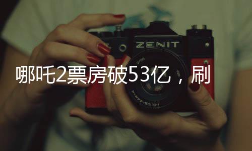 哪吒2票房破53億，刷新多項(xiàng)記錄，成為年度最熱電影