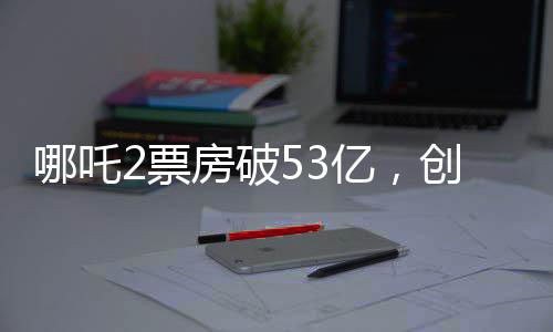 哪吒2票房破53億，創(chuàng)動(dòng)畫(huà)電影新紀(jì)錄
