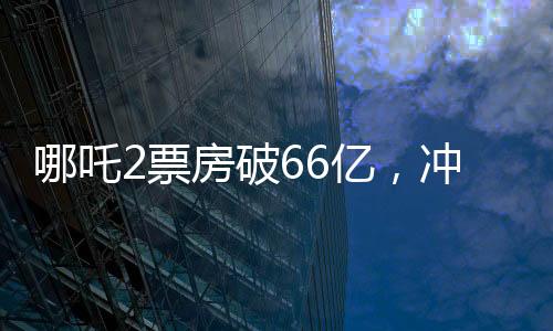哪吒2票房破66億，沖刺百億票房——中國電影市場的奇跡