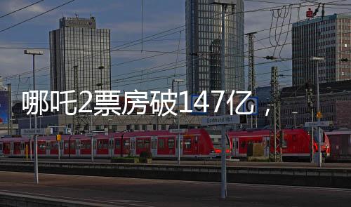 哪吒2票房破147億，刷新紀(jì)錄，引領(lǐng)暑期檔熱潮