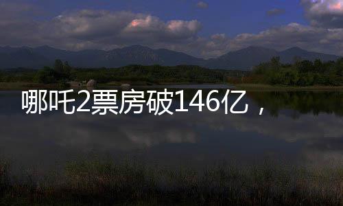 哪吒2票房破146億，刷新紀(jì)錄，引領(lǐng)國(guó)產(chǎn)動(dòng)畫新篇章