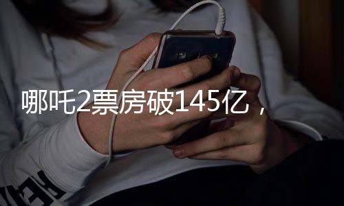 哪吒2票房破145億，刷新多項(xiàng)記錄，成為年度爆款！