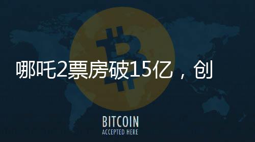 哪吒2票房破15億，創(chuàng)國(guó)產(chǎn)動(dòng)畫新紀(jì)錄