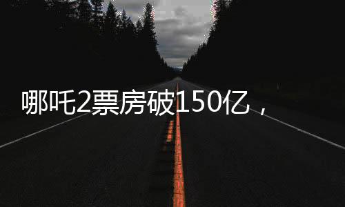 哪吒2票房破150億，刷新紀錄，引領(lǐng)新時代電影熱潮