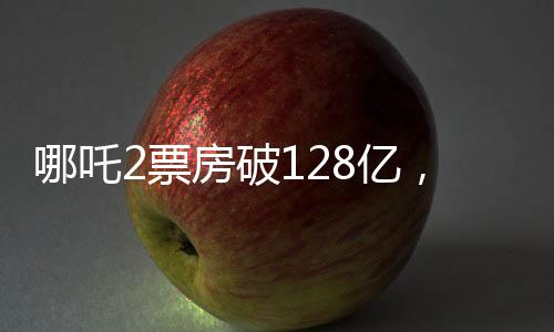 哪吒2票房破128億，再創(chuàng)國產(chǎn)動畫新紀(jì)錄