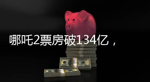 哪吒2票房破134億，刷新紀錄，成為影史新里程碑！