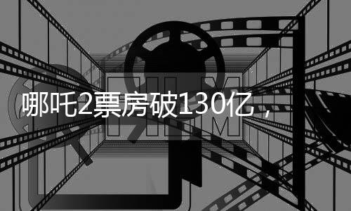 哪吒2票房破130億，刷新多項(xiàng)記錄，成為年度現(xiàn)象級(jí)大作！