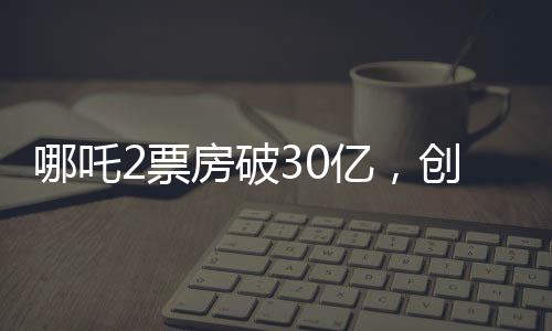 哪吒2票房破30億，創(chuàng)華語(yǔ)電影新高峰