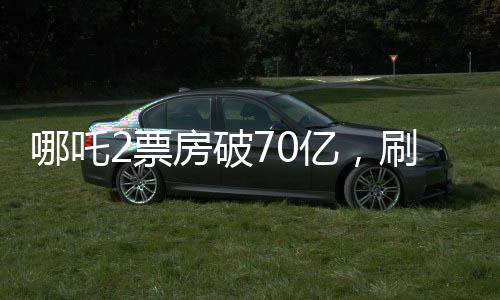 哪吒2票房破70億，刷新記錄，引領(lǐng)國漫新紀(jì)元