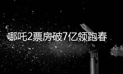 哪吒2票房破7億領(lǐng)跑春節(jié)檔，電影市場的火熱現(xiàn)象