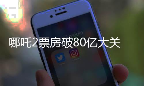 哪吒2票房破80億大關(guān)，刷新多項記錄