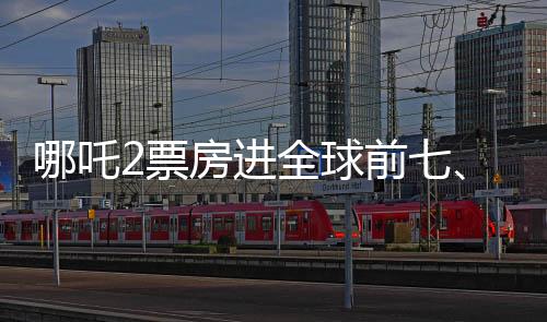 哪吒2票房進全球前七、中國電影再創(chuàng)輝煌