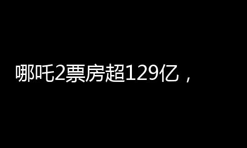 哪吒2票房超129億，刷新紀(jì)錄，引領(lǐng)新一代國(guó)漫風(fēng)潮
