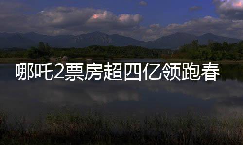 哪吒2票房超四億領(lǐng)跑春節(jié)檔，春節(jié)檔電影市場迎來新霸主