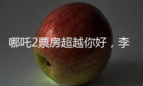 哪吒2票房超越你好，李煥英，新篇章的開啟