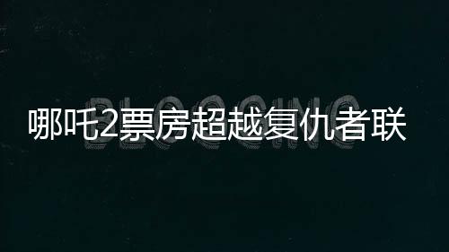 哪吒2票房超越復(fù)仇者聯(lián)盟4，再創(chuàng)國產(chǎn)動畫新紀(jì)錄
