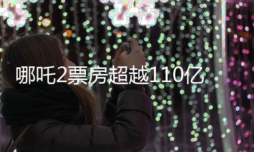 哪吒2票房超越110億，再燃觀眾熱情，打破多項記錄