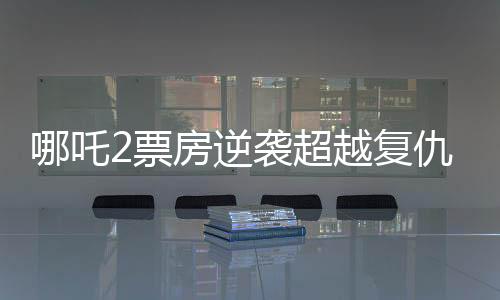 哪吒2票房逆襲超越復(fù)仇者聯(lián)盟4創(chuàng)國(guó)產(chǎn)動(dòng)畫(huà)新篇章