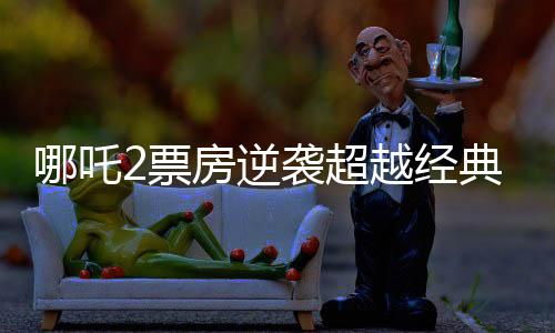 哪吒2票房逆襲超越經(jīng)典科幻巨制星球大戰(zhàn)新聞詳報