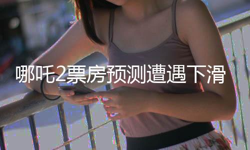 哪吒2票房預測遭遇下滑，電影市場風云再起