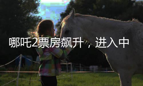 哪吒2票房飆升，進入中國影史前五，引發(fā)觀影熱潮