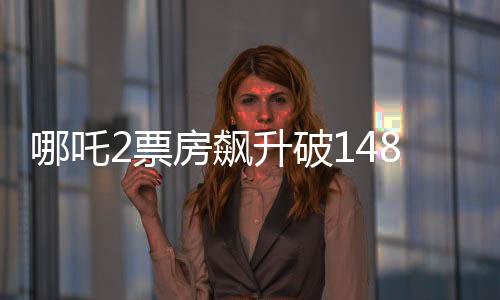 哪吒2票房飆升破148億，沖擊全球影史前六