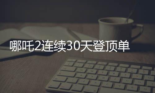哪吒2連續(xù)30天登頂單日票房榜，刷新影史紀錄
