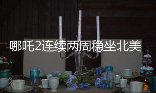 哪吒2連續(xù)兩周穩(wěn)坐北美票房榜前五，海外熱映引發(fā)關(guān)注