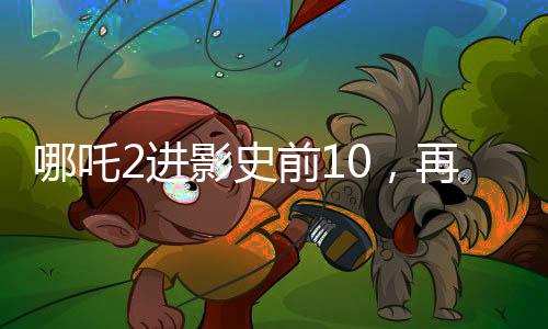 哪吒2進(jìn)影史前10，再次掀起神話熱潮