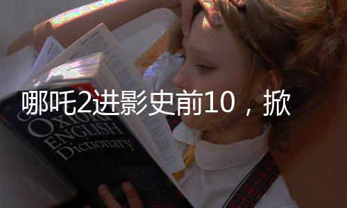哪吒2進(jìn)影史前10，掀起新一輪觀影熱潮