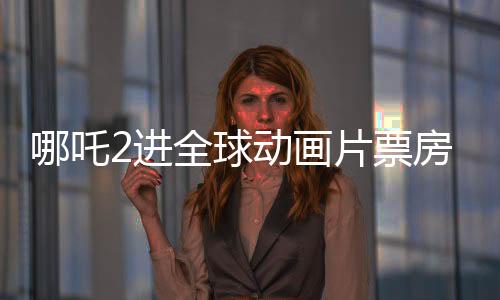 哪吒2進(jìn)全球動畫片票房榜TOP10，中國電影再創(chuàng)輝煌