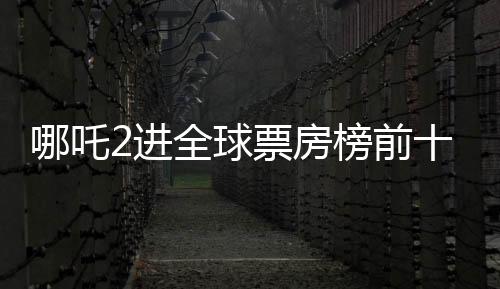 哪吒2進(jìn)全球票房榜前十，只差一步之遙，距離目標(biāo)僅余一億大關(guān)
