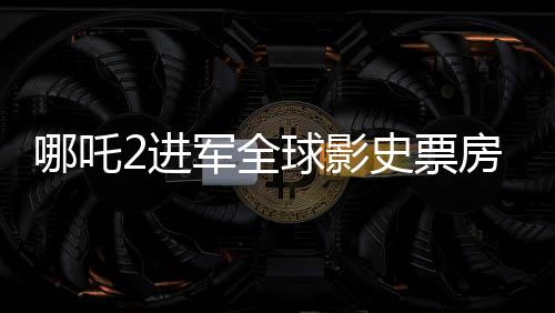 哪吒2進(jìn)軍全球影史票房榜前28，再創(chuàng)華語電影神話