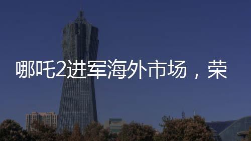哪吒2進軍海外市場，榮登國產(chǎn)影片出海榜前15