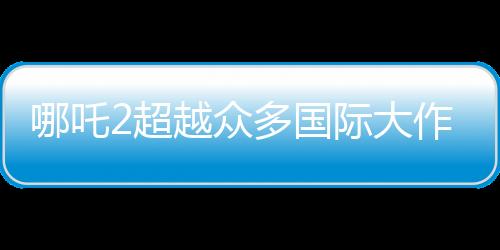 哪吒2超越眾多國際大作，躍居全球動畫票房第二名