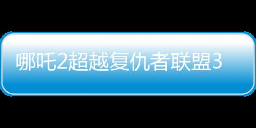哪吒2超越復(fù)仇者聯(lián)盟3成為全球票房第六