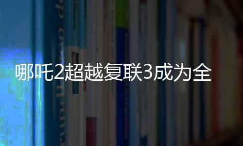 哪吒2超越復聯3成為全球票房第六，再創(chuàng)華語電影新紀錄！