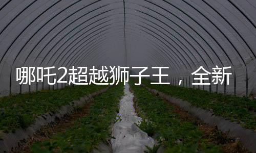 哪吒2超越獅子王，全新篇章開啟，刷新票房紀(jì)錄