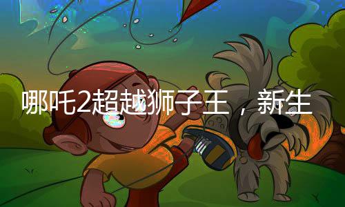 哪吒2超越獅子王，新生代熱血神力再起波瀾
