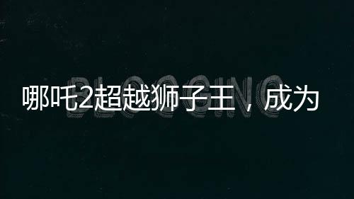 哪吒2超越獅子王，成為新一代影壇霸主