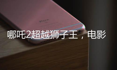 哪吒2超越獅子王，電影新里程碑的誕生