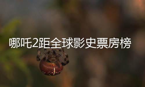 哪吒2距全球影史票房榜僅差百億，國(guó)產(chǎn)動(dòng)畫(huà)電影再掀熱潮