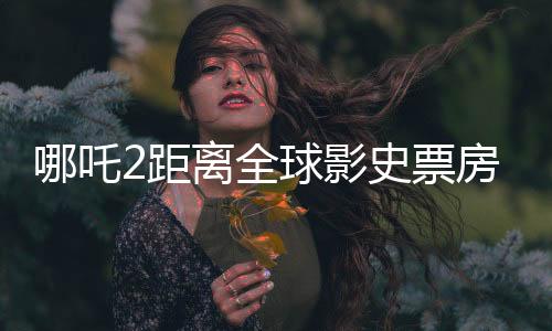 哪吒2距離全球影史票房榜僅差一百多億，中國電影的崛起與挑戰(zhàn)