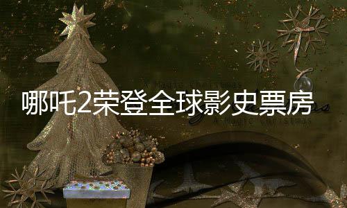 哪吒2榮登全球影史票房榜前九，創(chuàng)華流出世界神話！