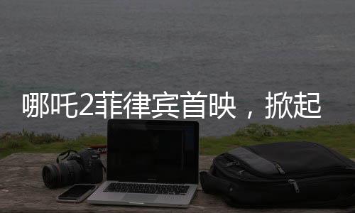 哪吒2菲律賓首映，掀起電影狂潮