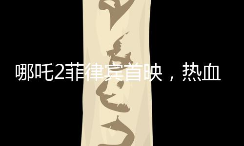 哪吒2菲律賓首映，熱血傳奇再次掀起波瀾