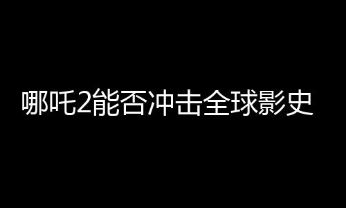 哪吒2能否沖擊全球影史前三、一部電影的破圈之路